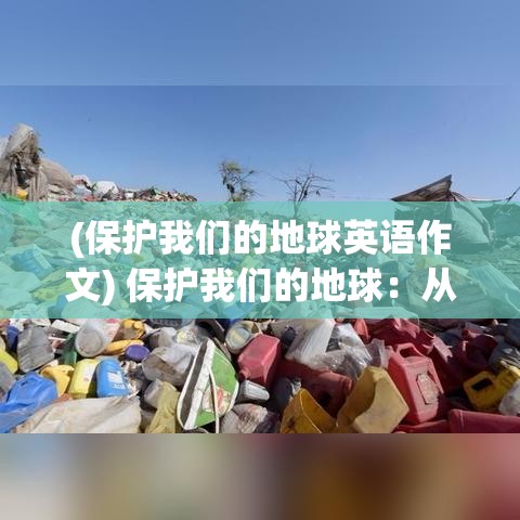 (保护我们的地球英语作文) 保护我们的地球：从减少塑料使用到支持清洁能源，为什么我们的每一个小步骤都至关重要？